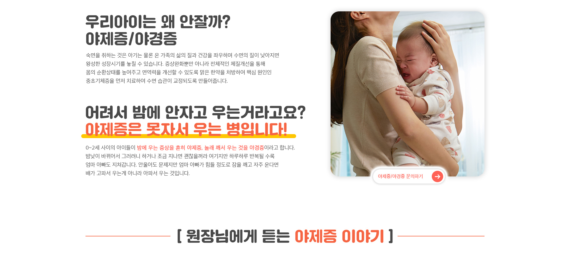 우리아이는 왜 안잘까? 숙면을 취하는 것은 아기는 물론 온 가족의 삶의 질과 건강을 좌우하며 수면의 질이 낮아지면 왕성한 성장시기를 놓칠 수 있습니다. 증상완화뿐만 아니라 전체적인 체질개선을 통해 몸의 순환상태를 높여주고 면역력을 개선할 수 있도록 맑은 한약을 처방하여 핵심 원인인 중초기체증을 먼저 치료하여 수면 습관이 교정되도록 만들어줍니다.