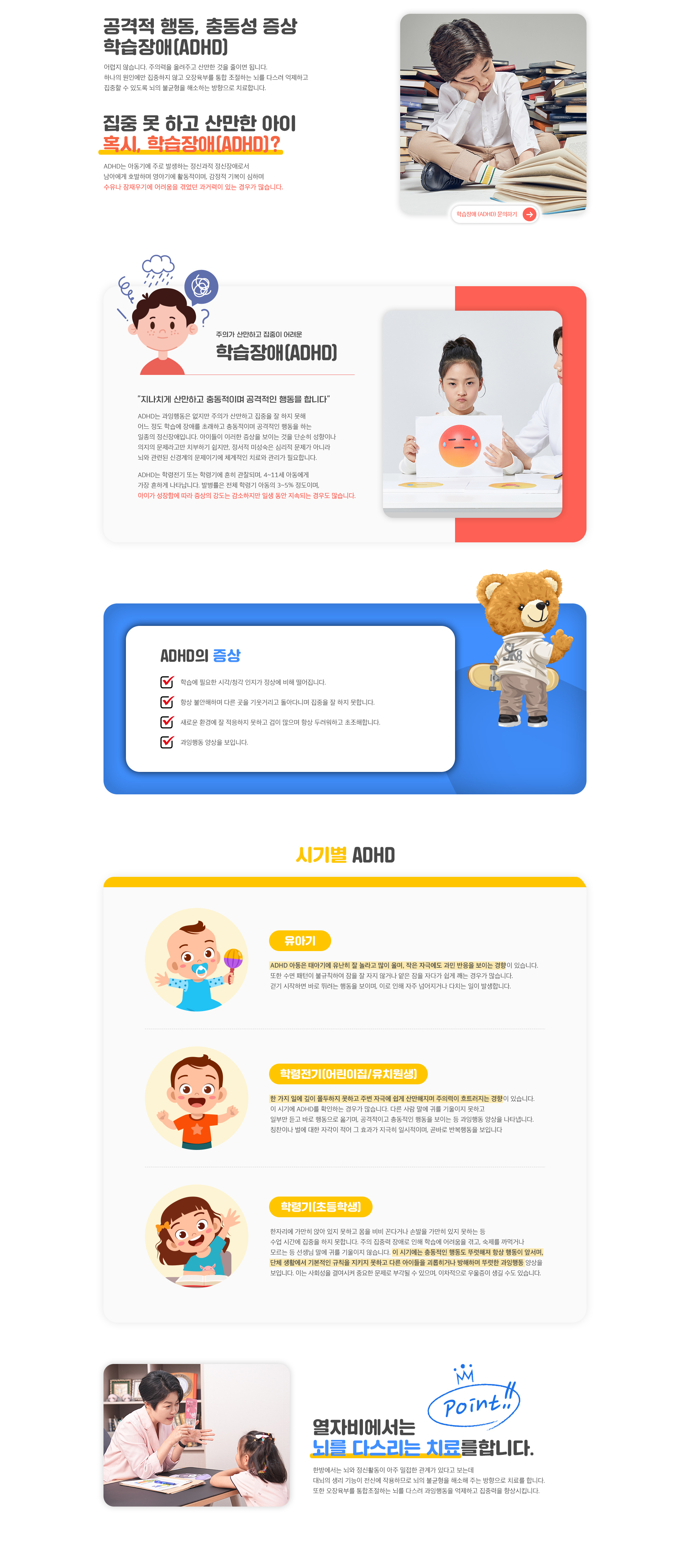 집중 못 하고 산만한 아이! 혹시, 학습장애(ADHD)? ADHD는 과잉행동은 없지만 주의가 산만하고 집중을 잘 하지 못해 어느 정도 학습에 장애를 초래하고 충동적이며 공격적인 행동을 하는 일종의 정신장애입니다. 아이들이 이러한 증상을 보이는 것을 단순히 성향이나 의지의 문제라고만 치부하기 쉽지만, 정서적 미성숙은 심리적 문제가 아니라 뇌와 관련된 신경계의 문제이기에 체계적인 치료와 관리가 필요합니다.