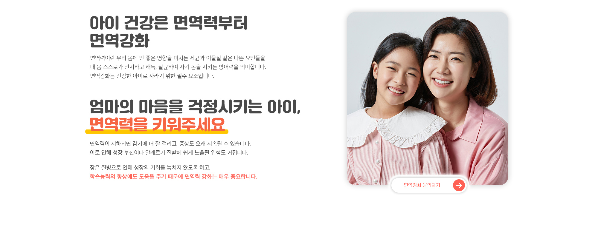 엄마의 마음을 걱정시키는 아이, 면역력을 키워주세요. 면역력이 저하되면 감기에 더 잘 걸리고, 증상도 오래 지속될 수 있습니다. 이로 인해 성장 부진이나 알레르기 질환에 쉽게 노출될 위험도 커집니다. 잦은 질병으로 인해 성장의 기회를 놓치지 않도록 하고, 학습능력의 향상에도 도움을 주기 때문에 면역력 강화는 매우 중요합니다.